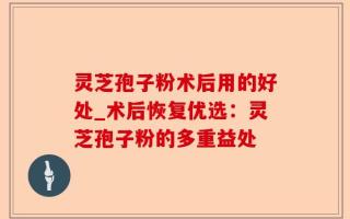 灵芝孢子粉术后用的好处_术后恢复优选：灵芝孢子粉的多重益处