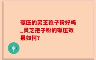 碾压的灵芝孢子粉好吗_灵芝孢子粉的碾压效果如何？