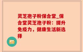 灵芝孢子粉保合堂_保合堂灵芝孢子粉：提升免疫力，健康生活新选择