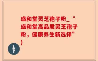 盛和堂灵芝孢子粉_“盛和堂高品质灵芝孢子粉，健康养生新选择”)