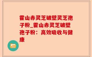 霍山赤灵芝破壁灵芝孢子粉_霍山赤灵芝破壁孢子粉：高效吸收与健康