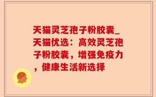 天猫灵芝孢子粉胶囊_天猫优选：高效灵芝孢子粉胶囊，增强免疫力，健康生活新选择