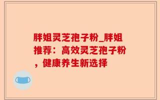 胖姐灵芝孢子粉_胖姐推荐：高效灵芝孢子粉，健康养生新选择