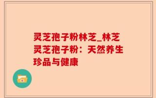 灵芝孢子粉林芝_林芝灵芝孢子粉：天然养生珍品与健康