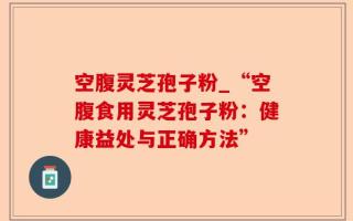 空腹灵芝孢子粉_“空腹食用灵芝孢子粉：健康益处与正确方法”