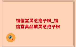 福信堂灵芝孢子粉_福信堂高品质灵芝孢子粉