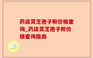 药店灵芝孢子粉价格查询_药店灵芝孢子粉价格查询指南