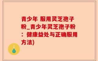 青少年 服用灵芝孢子粉_青少年灵芝孢子粉：健康益处与正确服用方法)