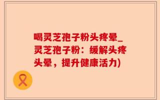 喝灵芝孢子粉头疼晕_灵芝孢子粉：缓解头疼头晕，提升健康活力)