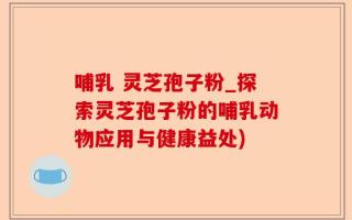 哺乳 灵芝孢子粉_探索灵芝孢子粉的哺乳动物应用与健康益处)