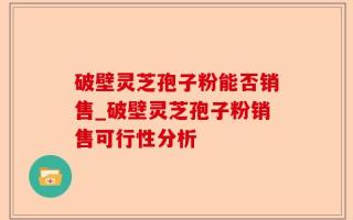 破壁灵芝孢子粉能否销售_破壁灵芝孢子粉销售可行性分析