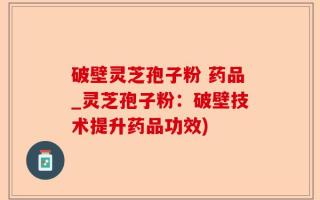 破壁灵芝孢子粉 药品_灵芝孢子粉：破壁技术提升药品功效)