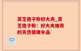 灵芝孢子粉好大夫_灵芝孢子粉：好大夫推荐的天然健康补品