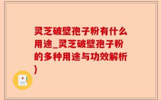 灵芝破壁孢子粉有什么用途_灵芝破壁孢子粉的多种用途与功效解析)