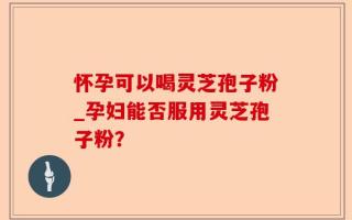 怀孕可以喝灵芝孢子粉_孕妇能否服用灵芝孢子粉？