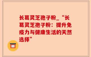 长葛灵芝孢子粉_“长葛灵芝孢子粉：提升免疫力与健康生活的天然选择”