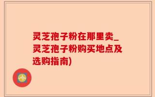 灵芝孢子粉在那里卖_灵芝孢子粉购买地点及选购指南)