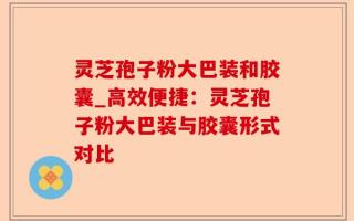 灵芝孢子粉大巴装和胶囊_高效便捷：灵芝孢子粉大巴装与胶囊形式对比
