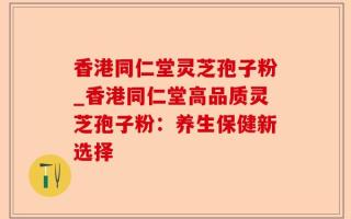 香港同仁堂灵芝孢子粉_香港同仁堂高品质灵芝孢子粉：养生保健新选择