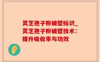 灵芝孢子粉破壁标识_灵芝孢子粉破壁技术：提升吸收率与功效