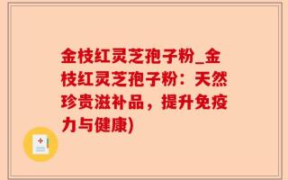 金枝红灵芝孢子粉_金枝红灵芝孢子粉：天然珍贵滋补品，提升免疫力与健康)
