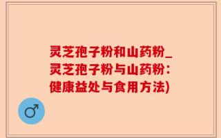 灵芝孢子粉和山药粉_灵芝孢子粉与山药粉：健康益处与食用方法)