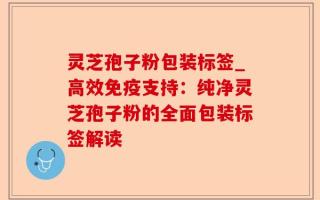 灵芝孢子粉包装标签_高效免疫支持：纯净灵芝孢子粉的全面包装标签解读