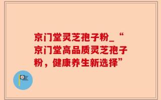 京门堂灵芝孢子粉_“京门堂高品质灵芝孢子粉，健康养生新选择”