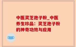 中医灵芝孢子粉_中医养生珍品：灵芝孢子粉的神奇功效与应用