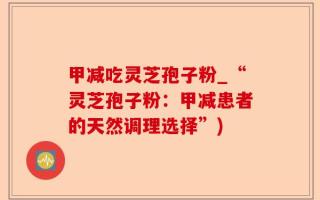 甲减吃灵芝孢子粉_“灵芝孢子粉：甲减患者的天然调理选择”)