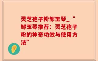 灵芝孢子粉邹玉琴_“邹玉琴推荐：灵芝孢子粉的神奇功效与使用方法”