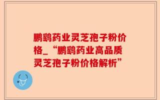 鹏鹞药业灵芝孢子粉价格_“鹏鹞药业高品质灵芝孢子粉价格解析”