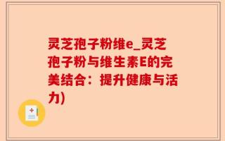 灵芝孢子粉维e_灵芝孢子粉与维生素E的完美结合：提升健康与活力)