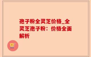 孢子粉全灵芝价格_全灵芝孢子粉：价格全面解析