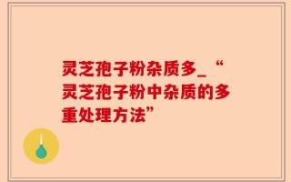 灵芝孢子粉杂质多_“灵芝孢子粉中杂质的多重处理方法”