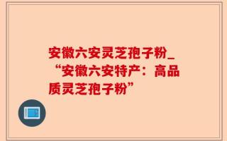 安徽六安灵芝孢子粉_“安徽六安特产：高品质灵芝孢子粉”