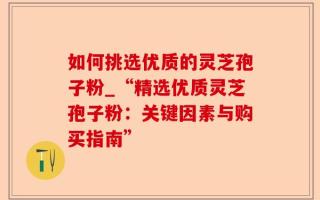 如何挑选优质的灵芝孢子粉_“精选优质灵芝孢子粉：关键因素与购买指南”