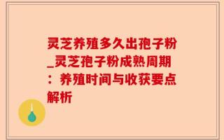 灵芝养殖多久出孢子粉_灵芝孢子粉成熟周期：养殖时间与收获要点解析