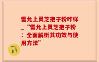 雷允上灵芝孢子粉咋样_“雷允上灵芝孢子粉：全面解析其功效与使用方法”