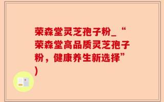 荣森堂灵芝孢子粉_“荣森堂高品质灵芝孢子粉，健康养生新选择”)