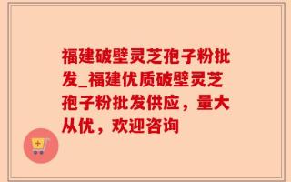 福建破壁灵芝孢子粉批发_福建优质破壁灵芝孢子粉批发供应，量大从优，欢迎咨询