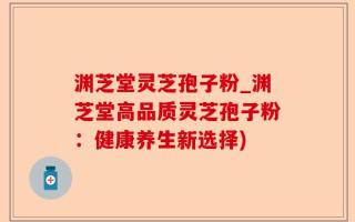 渊芝堂灵芝孢子粉_渊芝堂高品质灵芝孢子粉：健康养生新选择)