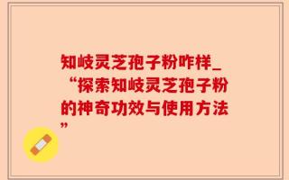 知岐灵芝孢子粉咋样_“探索知岐灵芝孢子粉的神奇功效与使用方法”