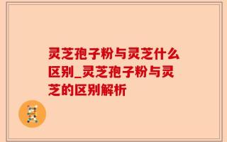 灵芝孢子粉与灵芝什么区别_灵芝孢子粉与灵芝的区别解析