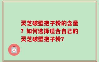 灵芝破壁孢子粉的含量？如何选择适合自己的灵芝破壁孢子粉？