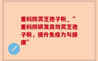 重科院灵芝孢子粉_“重科院研发高效灵芝孢子粉，提升免疫力与健康”