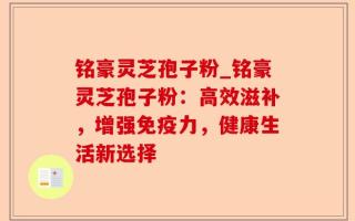 铭豪灵芝孢子粉_铭豪灵芝孢子粉：高效滋补，增强免疫力，健康生活新选择