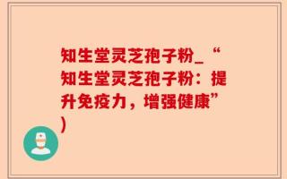 知生堂灵芝孢子粉_“知生堂灵芝孢子粉：提升免疫力，增强健康”)