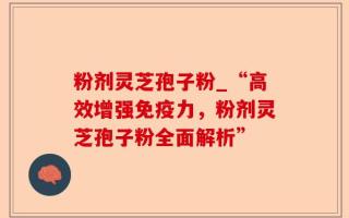 粉剂灵芝孢子粉_“高效增强免疫力，粉剂灵芝孢子粉全面解析”
