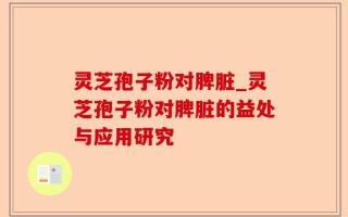 灵芝孢子粉对脾脏_灵芝孢子粉对脾脏的益处与应用研究